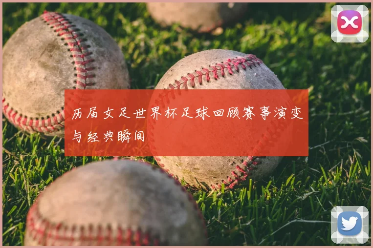 历届女足世界杯足球回顾赛事演变与经典瞬间