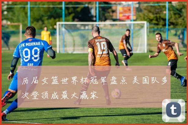 历届女篮世界杯冠军盘点 美国队多次登顶成最大赢家