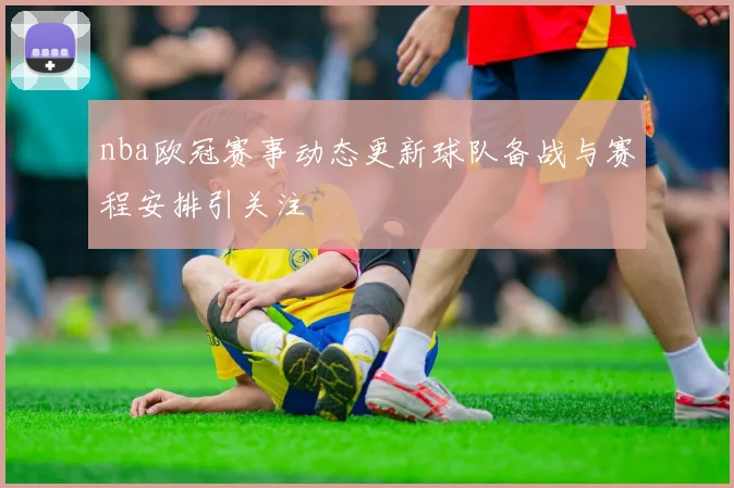 nba欧冠赛事动态更新球队备战与赛程安排引关注
