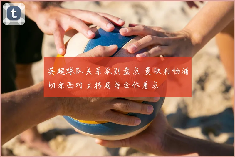 英超球队关系派别盘点 曼联利物浦切尔西对立格局与合作看点