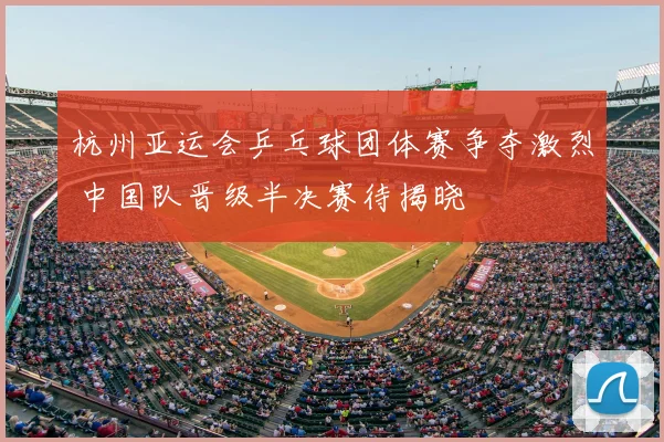 杭州亚运会乒乓球团体赛争夺激烈 中国队晋级半决赛待揭晓