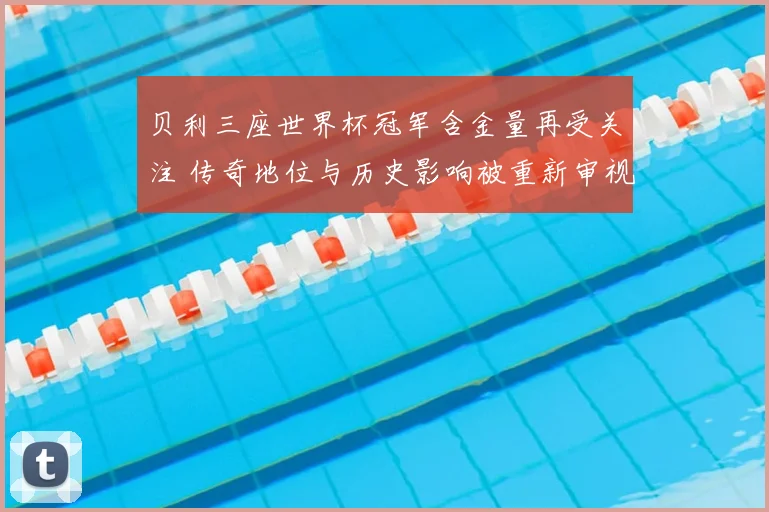 贝利三座世界杯冠军含金量再受关注 传奇地位与历史影响被重新审视