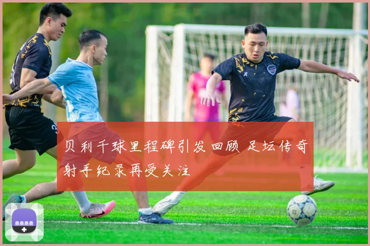 贝利千球里程碑引发回顾 足坛传奇射手纪录再受关注