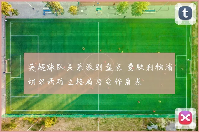 英超球队关系派别盘点 曼联利物浦切尔西对立格局与合作看点