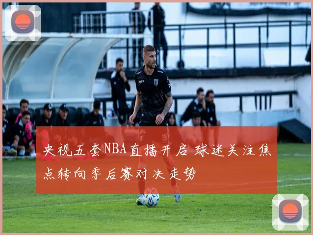 央视五套NBA直播开启 球迷关注焦点转向季后赛对决走势
