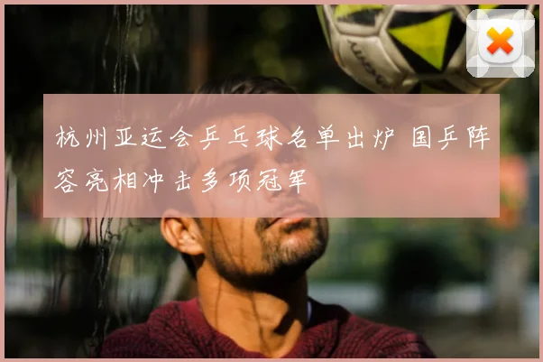 杭州亚运会乒乓球名单出炉 国乒阵容亮相冲击多项冠军