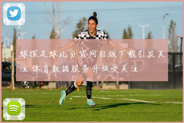 球探足球比分官网旧版下载引发关注 体育数据服务升级受关注