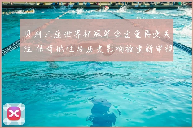 贝利三座世界杯冠军含金量再受关注 传奇地位与历史影响被重新审视