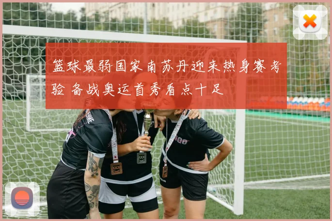 篮球最弱国家南苏丹迎来热身赛考验 备战奥运首秀看点十足